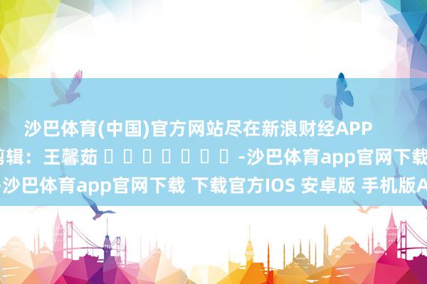 沙巴体育(中国)官方网站尽在新浪财经APP            						包袱剪辑：王馨茹 							-沙巴体育app官网下载 下载官方IOS 安卓版 手机版APP