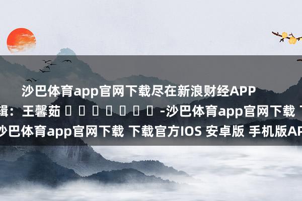 沙巴体育app官网下载尽在新浪财经APP            						连累剪辑：王馨茹 							-沙巴体育app官网下载 下载官方IOS 安卓版 手机版APP