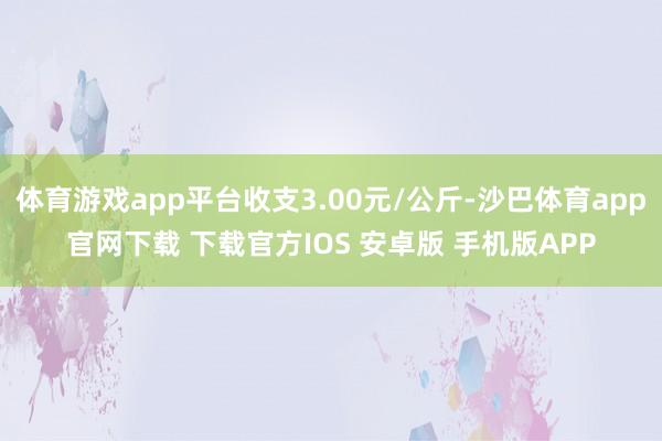 体育游戏app平台收支3.00元/公斤-沙巴体育app官网下载 下载官方IOS 安卓版 手机版APP