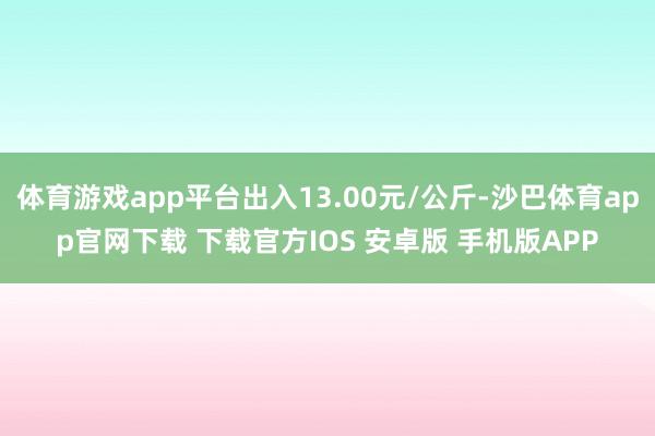 体育游戏app平台出入13.00元/公斤-沙巴体育app官网下载 下载官方IOS 安卓版 手机版APP