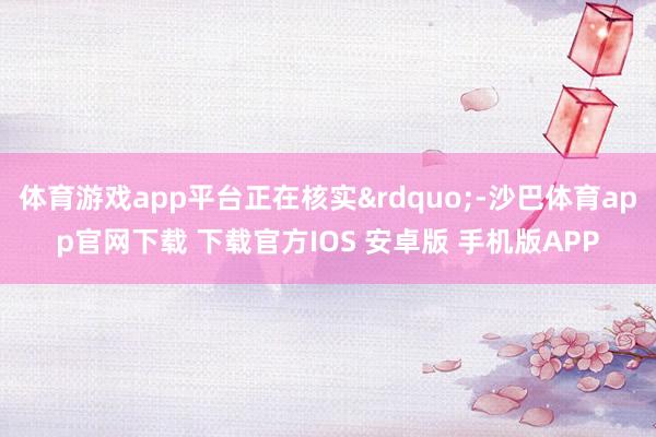 体育游戏app平台正在核实&rdquo;-沙巴体育app官网下载 下载官方IOS 安卓版 手机版APP