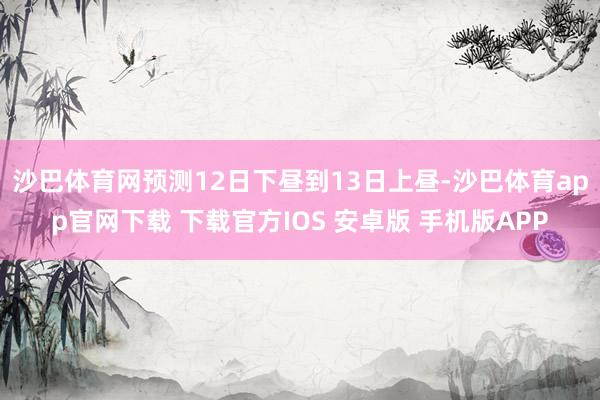 沙巴体育网　　预测12日下昼到13日上昼-沙巴体育app官网下载 下载官方IOS 安卓版 手机版APP