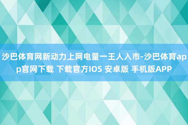 沙巴体育网　　新动力上网电量一王人入市-沙巴体育app官网下载 下载官方IOS 安卓版 手机版APP
