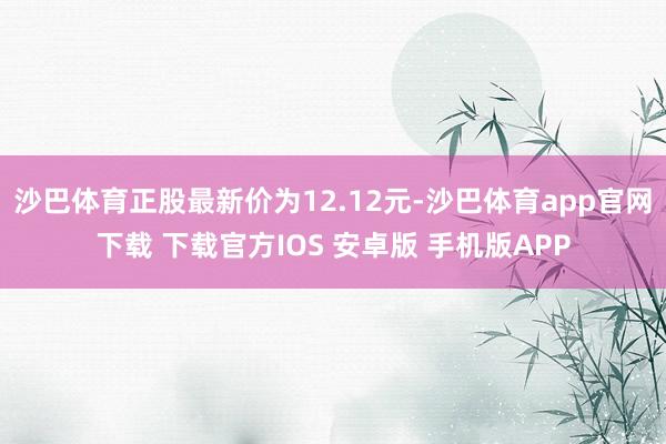 沙巴体育正股最新价为12.12元-沙巴体育app官网下载 下载官方IOS 安卓版 手机版APP