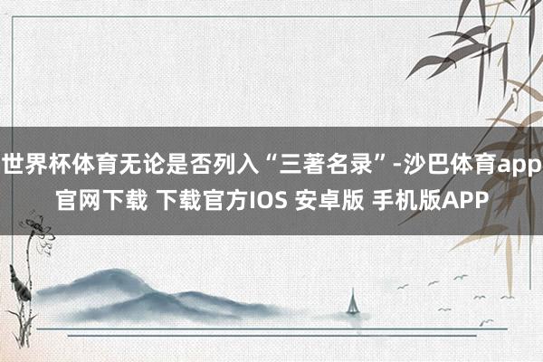 世界杯体育无论是否列入“三著名录”-沙巴体育app官网下载 下载官方IOS 安卓版 手机版APP