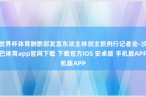 世界杯体育酬酢部发言东谈主林剑主抓例行记者会-沙巴体育app官网下载 下载官方IOS 安卓版 手机版APP